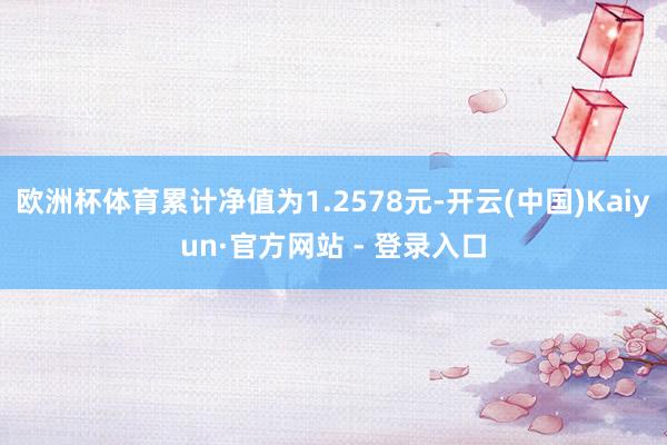 欧洲杯体育累计净值为1.2578元-开云(中国)Kaiyun·官方网站 - 登录入口