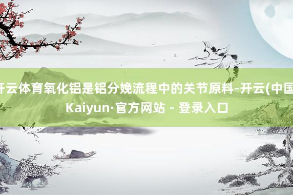开云体育氧化铝是铝分娩流程中的关节原料-开云(中国)Kaiyun·官方网站 - 登录入口
