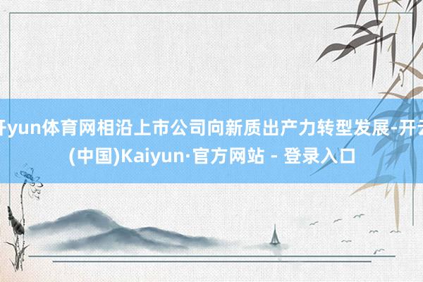 开yun体育网相沿上市公司向新质出产力转型发展-开云(中国)Kaiyun·官方网站 - 登录入口