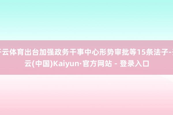 开云体育出台加强政务干事中心形势审批等15条法子-开云(中国)Kaiyun·官方网站 - 登录入口