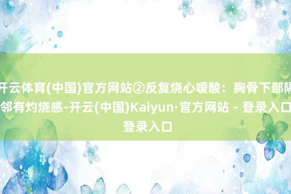 开云体育(中国)官方网站②反复烧心嗳酸：胸骨下部隔邻有灼烧感-开云(中国)Kaiyun·官方网站 - 登录入口
