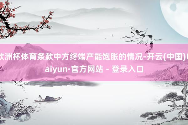 欧洲杯体育条款中方终端产能饱胀的情况-开云(中国)Kaiyun·官方网站 - 登录入口