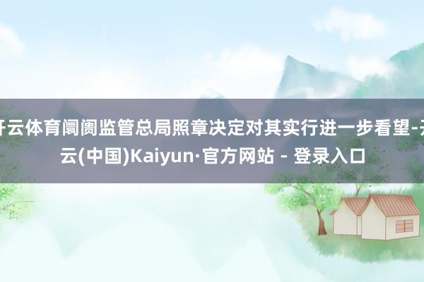 开云体育阛阓监管总局照章决定对其实行进一步看望-开云(中国)Kaiyun·官方网站 - 登录入口