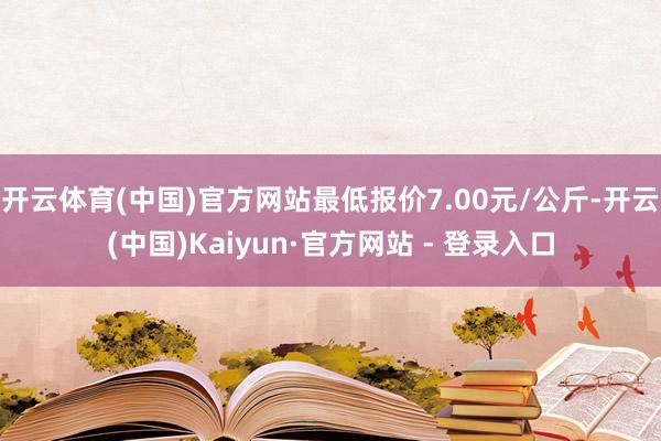 开云体育(中国)官方网站最低报价7.00元/公斤-开云(中国)Kaiyun·官方网站 - 登录入口