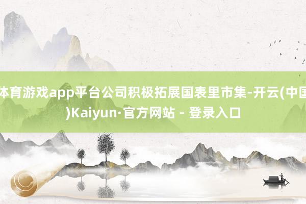 体育游戏app平台公司积极拓展国表里市集-开云(中国)Kaiyun·官方网站 - 登录入口