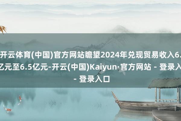 开云体育(中国)官方网站瞻望2024年兑现贸易收入6.4亿元至6.5亿元-开云(中国)Kaiyun·官方网站 - 登录入口